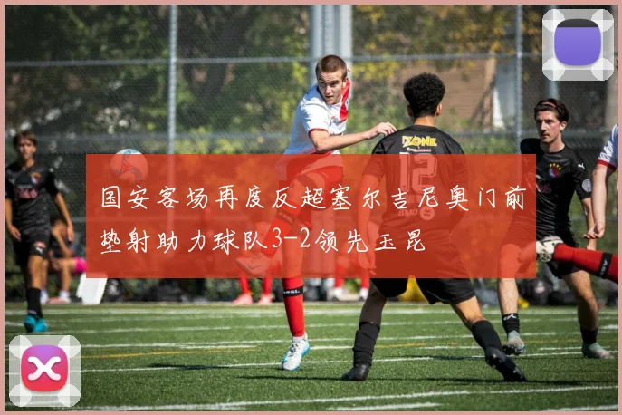 国安客场再度反超塞尔吉尼奥门前垫射助力球队3-2领先玉昆