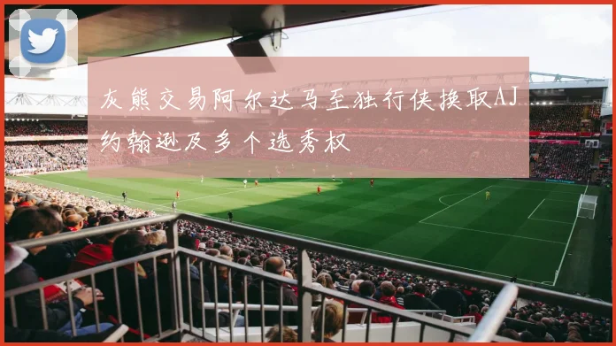 灰熊交易阿尔达马至独行侠换取AJ约翰逊及多个选秀权