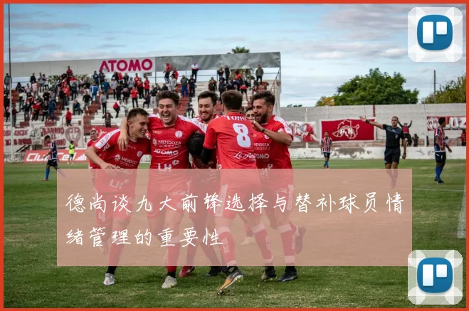 德尚谈九大前锋选择与替补球员情绪管理的重要性