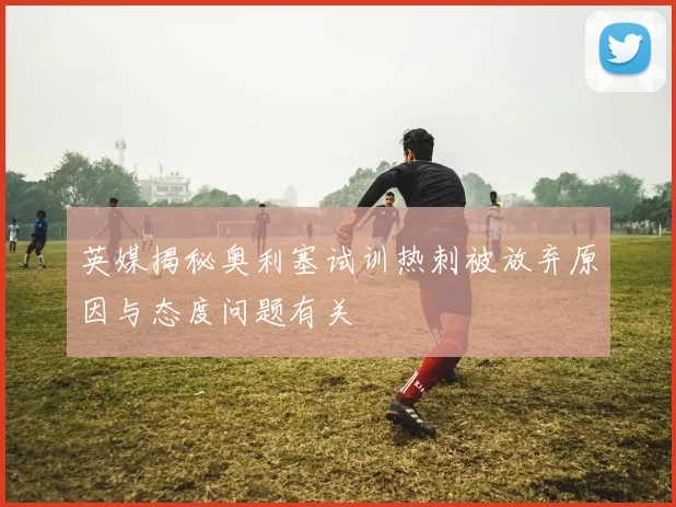 英媒揭秘奥利塞试训热刺被放弃原因与态度问题有关