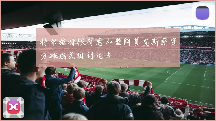 特尔施特根有意加盟阿贾克斯薪资分摊成关键讨论点