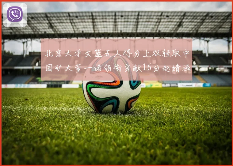 北京大学女篮五人得分上双轻取中国矿大董一诺领衔贡献16分赵婧涵接近双双