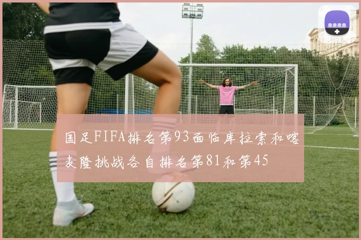 国足FIFA排名第93面临库拉索和喀麦隆挑战各自排名第81和第45