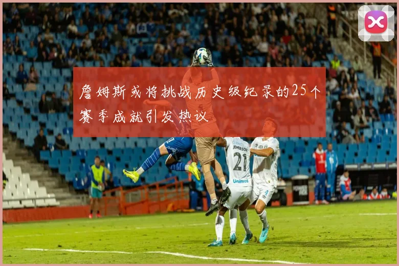 詹姆斯或将挑战历史级纪录的25个赛季成就引发热议