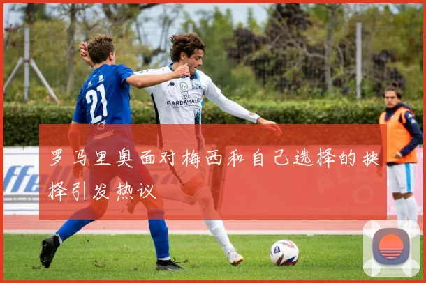 罗马里奥面对梅西和自己选择的抉择引发热议