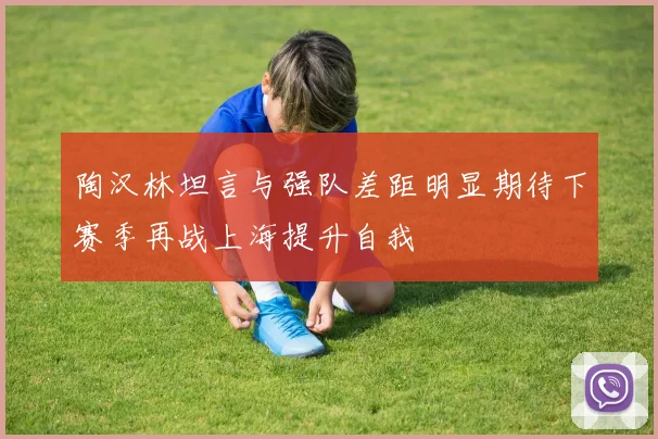 陶汉林坦言与强队差距明显期待下赛季再战上海提升自我