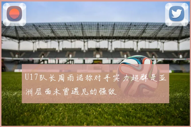 U17队长周雨诺称对手实力超群是亚洲层面未曾遇见的强敌