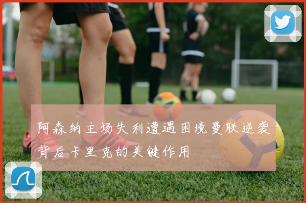 阿森纳主场失利遭遇困境曼联逆袭背后卡里克的关键作用