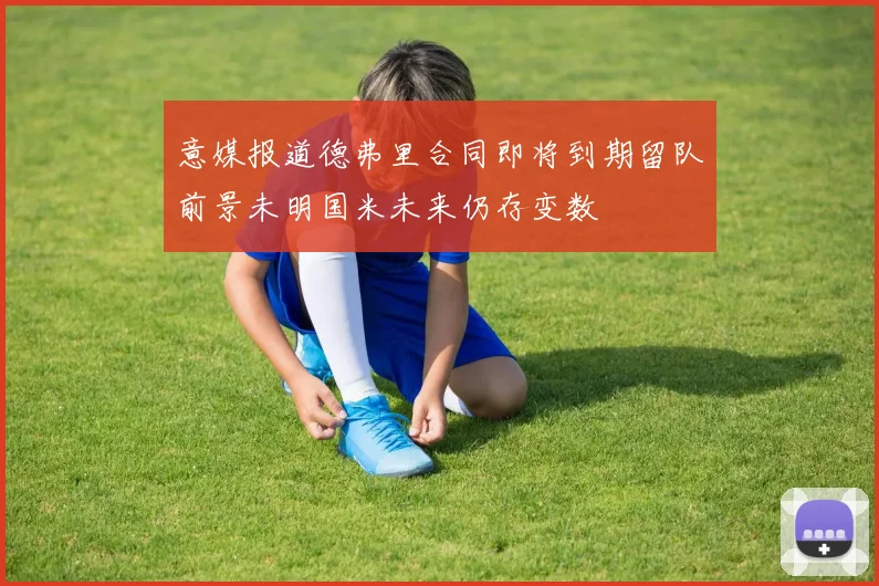意媒报道德弗里合同即将到期留队前景未明国米未来仍存变数