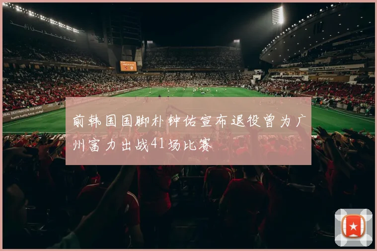 前韩国国脚朴钟佑宣布退役曾为广州富力出战41场比赛