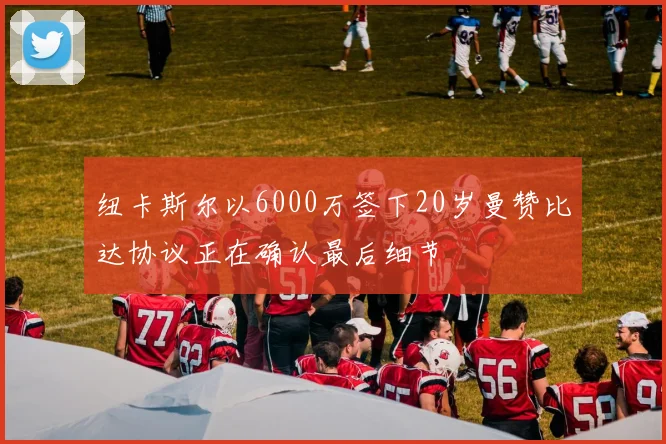 纽卡斯尔以6000万签下20岁曼赞比达协议正在确认最后细节
