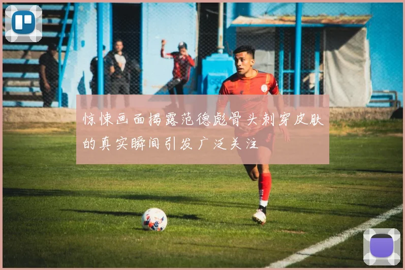 惊悚画面揭露范德彪骨头刺穿皮肤的真实瞬间引发广泛关注