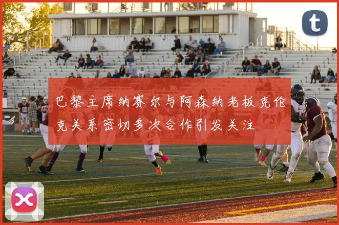 巴黎主席纳赛尔与阿森纳老板克伦克关系密切多次合作引发关注