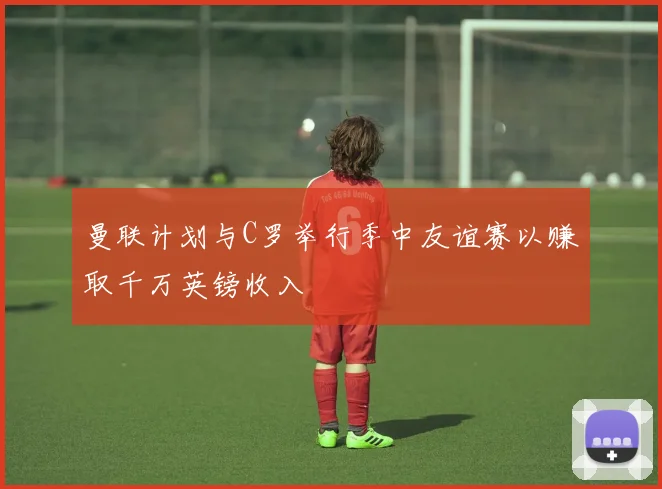 曼联计划与C罗举行季中友谊赛以赚取千万英镑收入