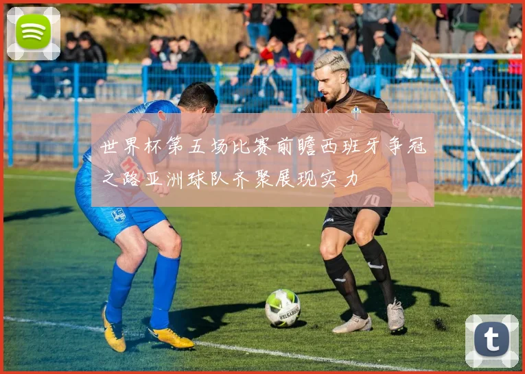 世界杯第五场比赛前瞻西班牙争冠之路亚洲球队齐聚展现实力