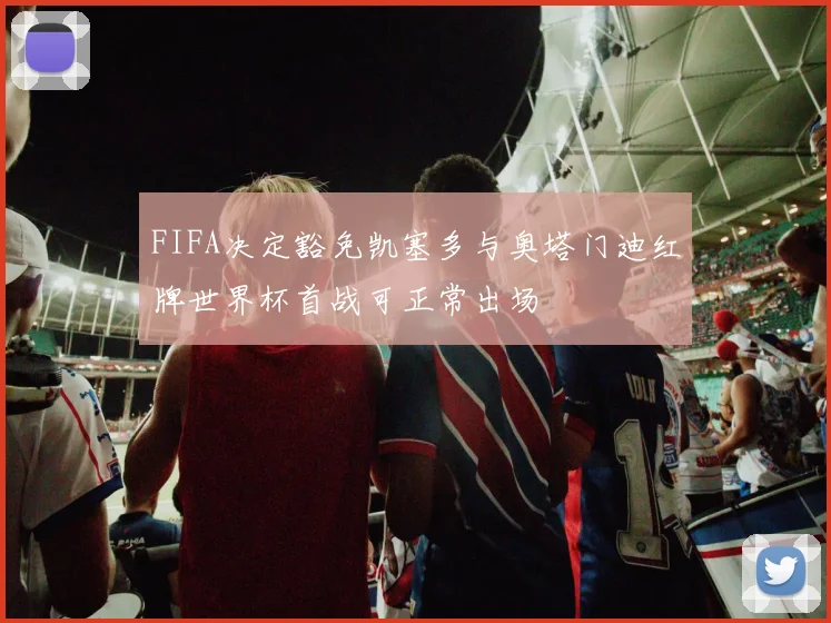 FIFA决定豁免凯塞多与奥塔门迪红牌世界杯首战可正常出场