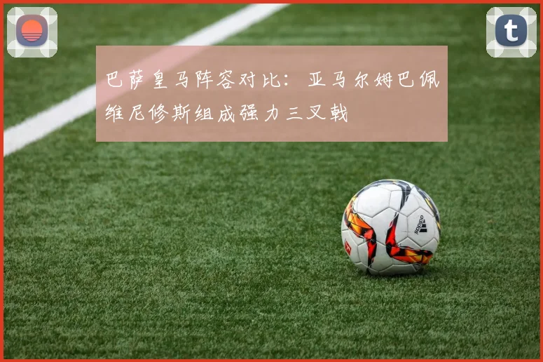 巴萨皇马阵容对比：亚马尔姆巴佩维尼修斯组成强力三叉戟