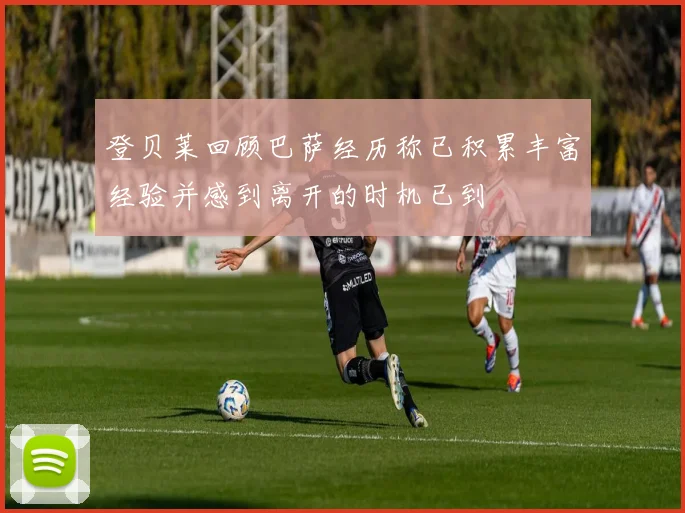登贝莱回顾巴萨经历称已积累丰富经验并感到离开的时机已到