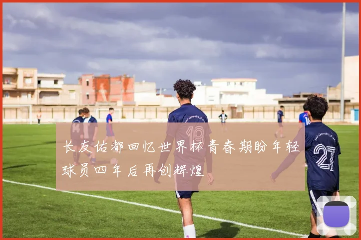长友佑都回忆世界杯青春期盼年轻球员四年后再创辉煌