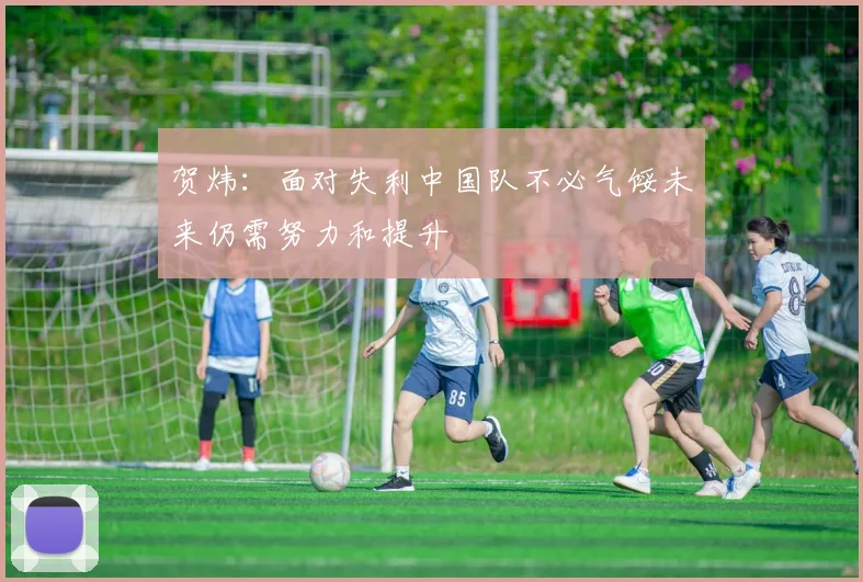 贺炜：面对失利中国队不必气馁未来仍需努力和提升