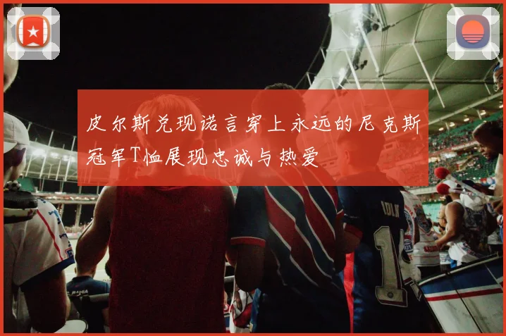 皮尔斯兑现诺言穿上永远的尼克斯冠军T恤展现忠诚与热爱