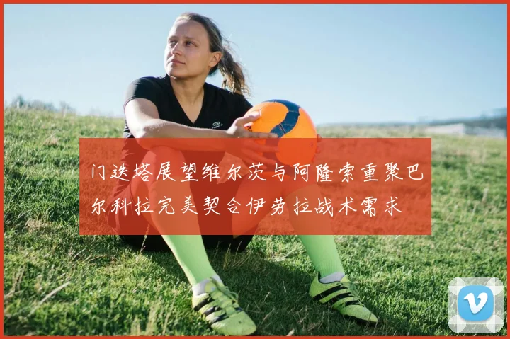 门迭塔展望维尔茨与阿隆索重聚巴尔科拉完美契合伊劳拉战术需求