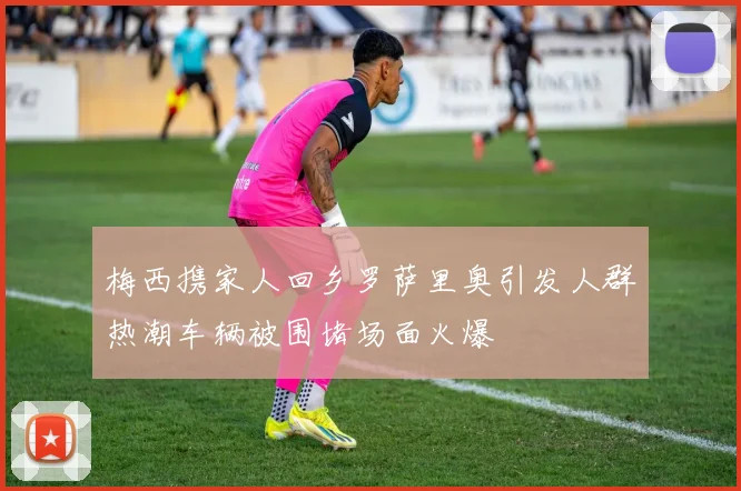 梅西携家人回乡罗萨里奥引发人群热潮车辆被围堵场面火爆
